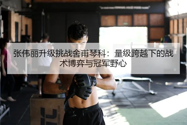 张伟丽升级挑战舍甫琴科：量级跨越下的战术博弈与冠军野心