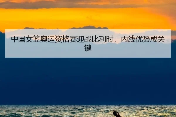 中国女篮奥运资格赛迎战比利时，内线优势成关键