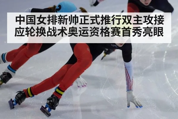 中国女排新帅正式推行双主攻接应轮换战术奥运资格赛首秀亮眼