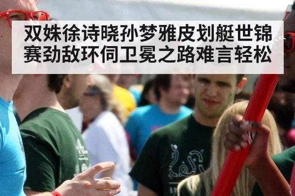 双姝徐诗晓孙梦雅皮划艇世锦赛劲敌环伺卫冕之路难言轻松