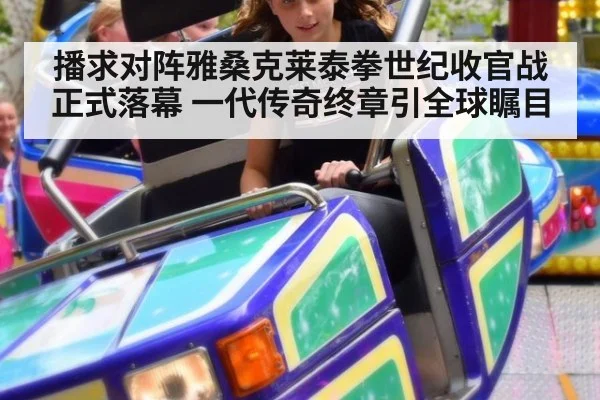 播求对阵雅桑克莱泰拳世纪收官战正式落幕 一代传奇终章引全球瞩目