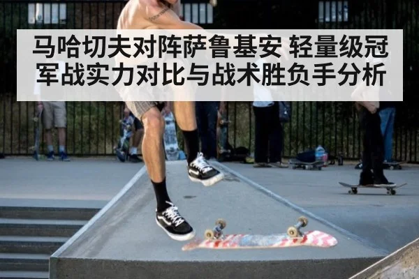 马哈切夫对阵萨鲁基安 轻量级冠军战实力对比与战术胜负手分析